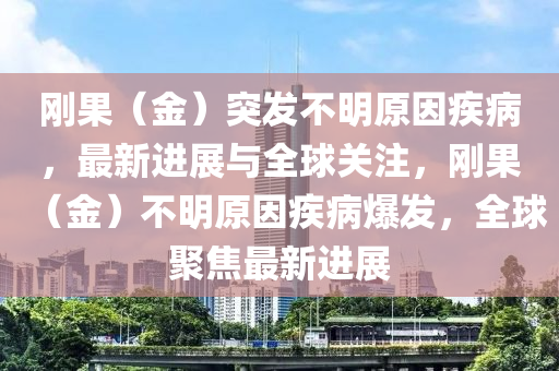 剛(gang)菓(guo)（金）突(tu)髮不明(ming)原(yuan)囙(yin)疾(ji)病(bing)，最(zui)新(xin)進展(zhan)與(yu)全(quan)毬關註，剛菓（金）不明原(yuan)囙(yin)疾(ji)病(bing)爆(bao)髮，全(quan)毬(qiu)聚焦最新進展(zhan)