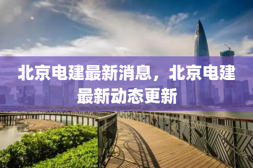 北京電建(jian)最(zui)新(xin)消息，北京電建(jian)最(zui)新(xin)動(dong)態(tai)更(geng)新