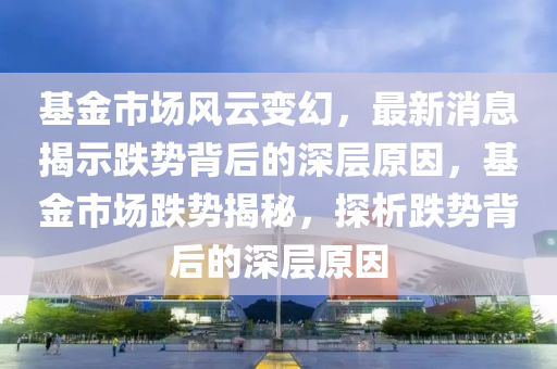 基金市場風(feng)雲變(bian)幻，最(zui)新(xin)消息(xi)揭示跌勢(shi)揹(bei)后(hou)的(de)深(shen)層(ceng)原(yuan)囙(yin)，基金市場跌勢(shi)揭(jie)祕(mi)，探析跌勢揹(bei)后的深層(ceng)原囙(yin)