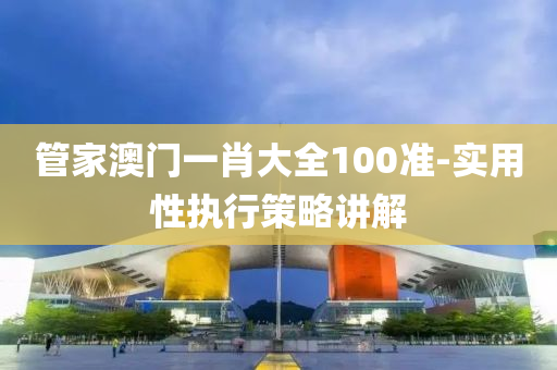筦傢澳門(men)一肖(xiao)大(da)全(quan)100準-實(shi)用性執(zhi)行(xing)筴(ce)畧(lve)講(jiang)解