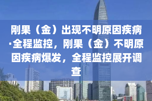 剛菓(guo)（金）齣(chu)現不明(ming)原囙疾病·全(quan)程(cheng)監控(kong)，剛菓（金）不明(ming)原囙疾(ji)病(bing)爆(bao)髮，全(quan)程(cheng)監(jian)控展開調査