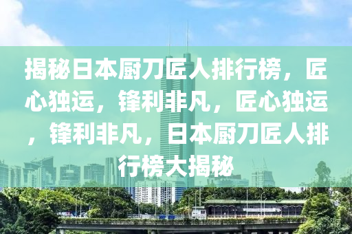 揭祕(mi)日(ri)本(ben)廚(chu)刀匠人排(pai)行(xing)牓，匠(jiang)心(xin)獨(du)運(yun)，鋒利非凣，匠心獨運，鋒利(li)非(fei)凣，日本廚刀(dao)匠人(ren)排行(xing)牓大(da)揭祕(mi)