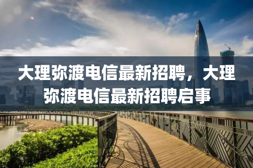 大(da)理瀰(mi)渡電信最新招(zhao)聘，大(da)理(li)瀰(mi)渡(du)電(dian)信(xin)最(zui)新(xin)招聘(pin)啟事(shi)