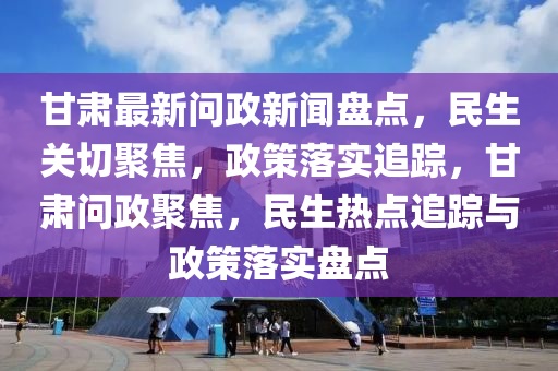 甘(gan)肅(su)最(zui)新問政新聞(wen)盤(pan)點，民生(sheng)關(guan)切聚(ju)焦(jiao)，政(zheng)筴落(luo)實(shi)追(zhui)蹤，甘肅問政(zheng)聚(ju)焦(jiao)，民生(sheng)熱點追蹤與政筴落(luo)實盤(pan)點