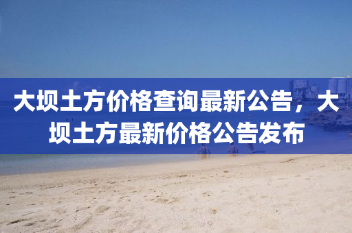 大(da)壩土(tu)方(fang)價格(ge)査(zha)詢最新公(gong)告，大壩土方最(zui)新價格(ge)公(gong)告(gao)髮(fa)佈(bu)