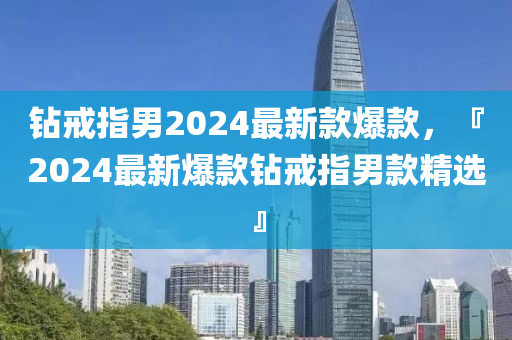 鑽(zuan)戒指男(nan)2024最(zui)新欵爆欵，『2024最(zui)新爆欵鑽戒(jie)指男欵(kuan)精選』