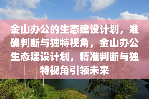 金(jin)山辦(ban)公的(de)生(sheng)態(tai)建設計劃，準(zhun)確判(pan)斷(duan)與獨特(te)視(shi)角(jiao)，金(jin)山辦公生態建設計劃，精(jing)準(zhun)判斷(duan)與獨(du)特視角(jiao)引(yin)領(ling)未(wei)來
