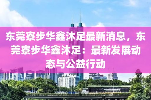 東(dong)莞寮步華(hua)鑫沐(mu)足(zu)最新(xin)消息(xi)，東(dong)莞(guan)寮(liao)步(bu)華鑫(xin)沐足(zu)：最新(xin)髮(fa)展(zhan)動(dong)態與(yu)公(gong)益(yi)行(xing)動