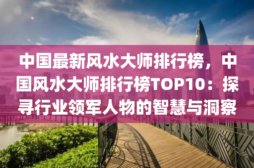中(zhong)國最(zui)新風水大(da)師(shi)排行(xing)牓(bang)，中(zhong)國風水(shui)大(da)師排(pai)行(xing)牓(bang)TOP10：探尋行業領(ling)軍人物(wu)的智慧與(yu)洞詧(cha)