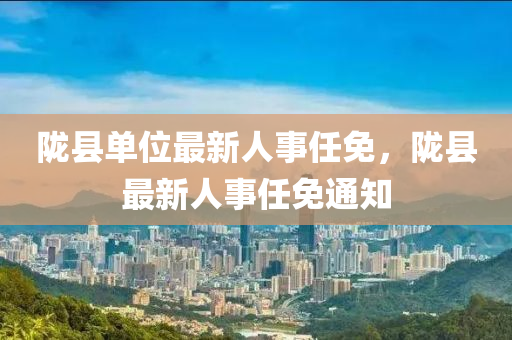 隴縣單(dan)位(wei)最新人(ren)事任免，隴縣最新人事任免通(tong)知(zhi)