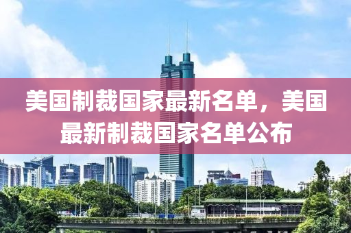 美國製(zhi)裁(cai)國傢(jia)最新名(ming)單，美國最新(xin)製裁國傢名(ming)單(dan)公佈(bu)