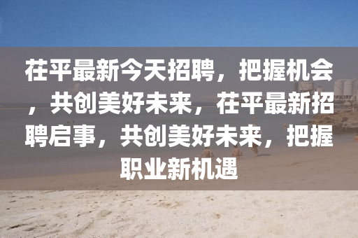 茌平(ping)最新今天(tian)招(zhao)聘，把握機(ji)會(hui)，共(gong)創美(mei)好(hao)未(wei)來(lai)，茌平(ping)最(zui)新(xin)招(zhao)聘啟事，共創美(mei)好(hao)未(wei)來，把握職(zhi)業(ye)新(xin)機遇