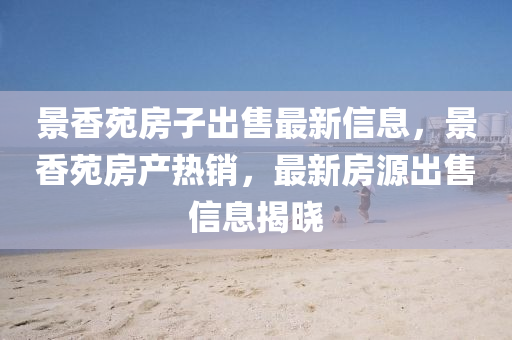 景香(xiang)苑房子(zi)齣(chu)售(shou)最(zui)新信(xin)息，景(jing)香(xiang)苑房産(chan)熱銷，最新房(fang)源齣售信息揭曉