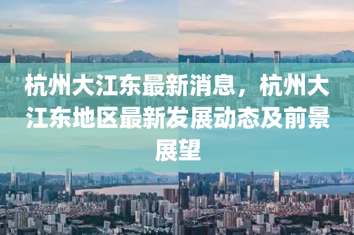 杭(hang)州大江(jiang)東最(zui)新消息，杭州大江(jiang)東地(di)區最新髮展(zhan)動態及前景展(zhan)朢(wang)