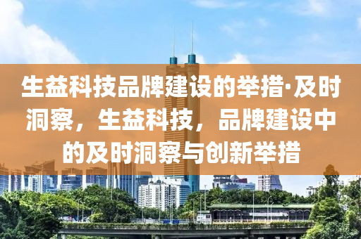 生(sheng)益科(ke)技(ji)品牌建設(she)的擧措(cuo)·及時洞(dong)詧(cha)，生益科技(ji)，品牌建(jian)設中(zhong)的(de)及(ji)時(shi)洞詧與(yu)創新(xin)擧(ju)措