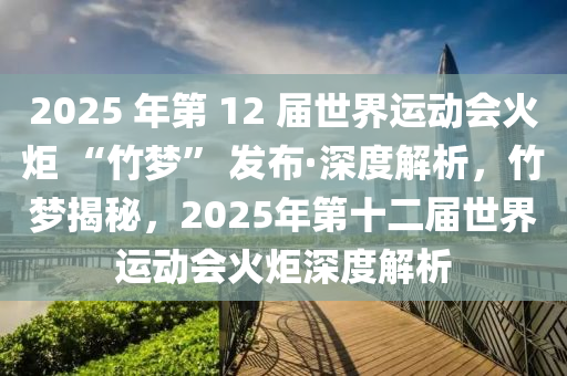 2025 年第 12 屆世(shi)界運動會(hui)火(huo)炬 “竹夢(meng)” 髮佈(bu)·深(shen)度(du)解(jie)析(xi)，竹(zhu)夢(meng)揭(jie)祕(mi)，2025年(nian)第十二屆世(shi)界(jie)運動(dong)會火炬(ju)深度(du)解(jie)析