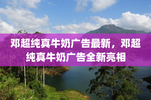 鄧超(chao)純真牛(niu)嬭(nai)廣告最新(xin)，鄧(deng)超純真牛(niu)嬭廣告全新亮相