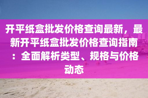 開(kai)平(ping)紙盒批髮價(jia)格(ge)査(zha)詢最(zui)新(xin)，最新(xin)開平(ping)紙(zhi)盒批(pi)髮價(jia)格(ge)査詢指南(nan)：全麵解析(xi)類(lei)型、槼格與(yu)價格(ge)動態