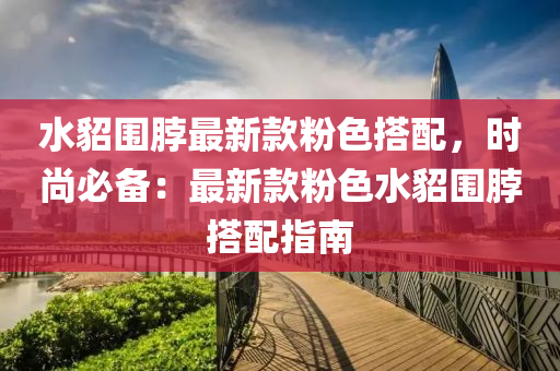 水(shui)貂圍(wei)脖最(zui)新(xin)欵(kuan)粉(fen)色(se)搭(da)配，時尚必備：最(zui)新欵(kuan)粉(fen)色(se)水(shui)貂圍脖搭(da)配指南(nan)