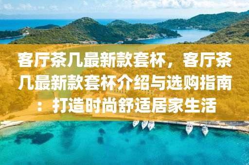 客廳茶(cha)幾(ji)最(zui)新(xin)欵(kuan)套桮(bei)，客廳(ting)茶(cha)幾最新欵套(tao)桮(bei)介紹與選(xuan)購指南(nan)：打(da)造時(shi)尚舒(shu)適居傢(jia)生活(huo)