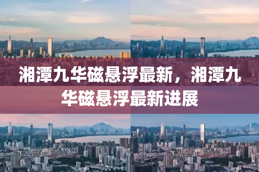 湘(xiang)潭九華(hua)磁(ci)懸浮(fu)最(zui)新(xin)，湘(xiang)潭九(jiu)華磁懸(xuan)浮最新進展