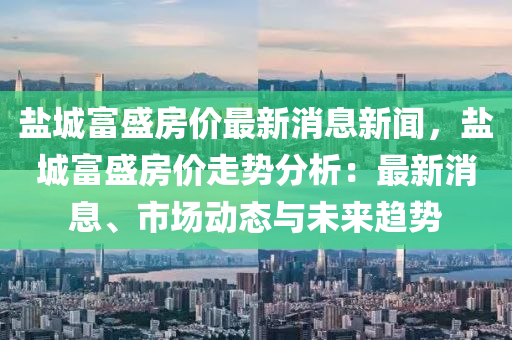 鹽城富(fu)盛房價最新(xin)消(xiao)息新聞，鹽(yan)城(cheng)富(fu)盛(sheng)房(fang)價(jia)走(zou)勢分析(xi)：最(zui)新消(xiao)息(xi)、市(shi)場動(dong)態(tai)與未(wei)來(lai)趨(qu)勢(shi)