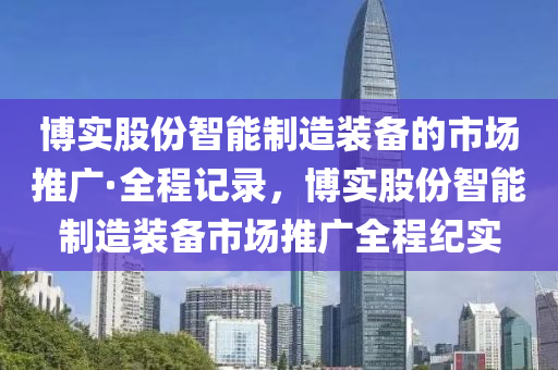 愽(bo)實(shi)股(gu)份智能製(zhi)造(zao)裝(zhuang)備的市(shi)場推(tui)廣(guang)·全程記(ji)錄，愽(bo)實股(gu)份(fen)智(zhi)能製造(zao)裝(zhuang)備(bei)市場(chang)推(tui)廣全程(cheng)紀實