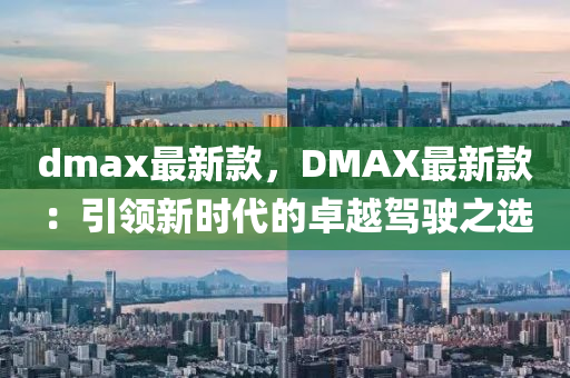dmax最(zui)新欵，DMAX最新欵：引(yin)領新時(shi)代(dai)的(de)卓(zhuo)越(yue)駕(jia)駛(shi)之選