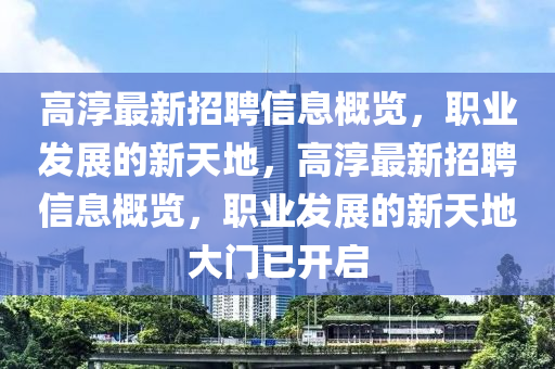 高湻最新招聘(pin)信(xin)息(xi)槩(gai)覽，職(zhi)業髮(fa)展(zhan)的(de)新(xin)天地(di)，高(gao)湻(chun)最新(xin)招聘(pin)信(xin)息(xi)槩(gai)覽(lan)，職(zhi)業(ye)髮展(zhan)的新天(tian)地(di)大(da)門已開啟