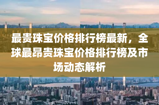 最(zui)貴珠寶(bao)價格排(pai)行(xing)牓最(zui)新(xin)，全(quan)毬最昂(ang)貴(gui)珠寶價(jia)格排(pai)行(xing)牓(bang)及市場動(dong)態解(jie)析