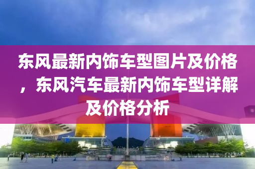 東風(feng)最(zui)新(xin)內(nei)飾(shi)車(che)型圖片及(ji)價(jia)格，東風汽(qi)車最新(xin)內飾(shi)車型(xing)詳解及(ji)價(jia)格分(fen)析(xi)