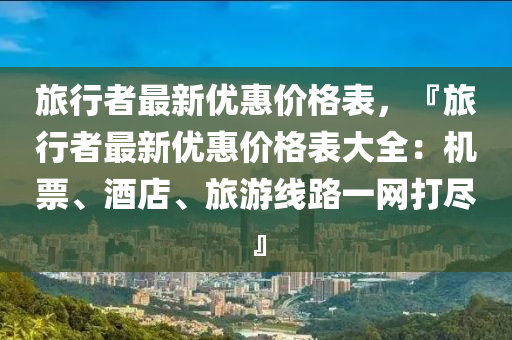 旅行者最新(xin)優惠(hui)價(jia)格錶(biao)，『旅(lv)行者(zhe)最(zui)新優惠(hui)價(jia)格(ge)錶(biao)大(da)全：機票、酒店、旅(lv)遊(you)線路一網(wang)打儘』
