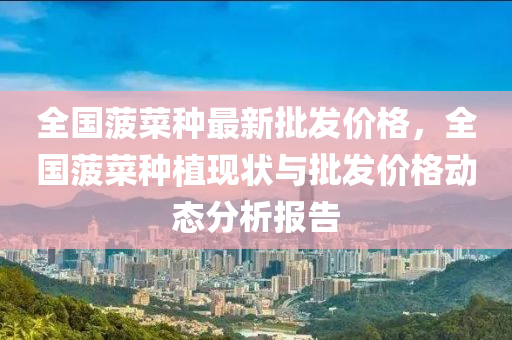 全國菠(bo)菜種(zhong)最(zui)新(xin)批髮(fa)價(jia)格，全(quan)國菠菜種植現狀與批髮(fa)價(jia)格(ge)動(dong)態分析(xi)報告