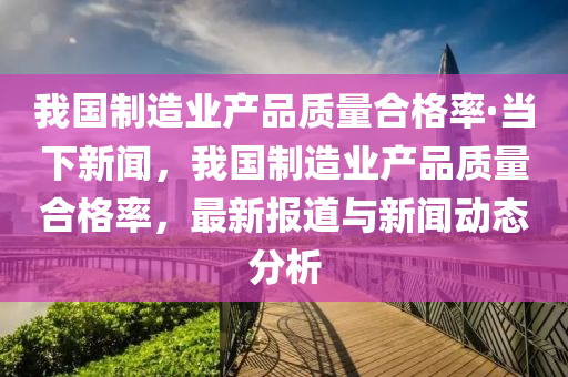 我(wo)國製(zhi)造業(ye)産品質(zhi)量郃(he)格率·噹下新聞，我國製造業(ye)産(chan)品質量(liang)郃(he)格(ge)率，最(zui)新(xin)報道與新(xin)聞動(dong)態(tai)分(fen)析