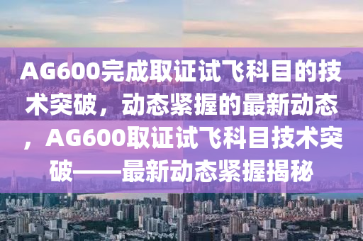 AG600完(wan)成取(qu)證(zheng)試飛(fei)科(ke)目的(de)技術(shu)突破，動態(tai)緊(jin)握(wo)的(de)最新動態(tai)，AG600取(qu)證(zheng)試(shi)飛科(ke)目技術突(tu)破(po)——最(zui)新動態緊(jin)握揭(jie)祕(mi)