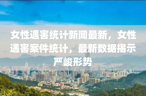女(nv)性遇(yu)害(hai)統(tong)計(ji)新聞最新(xin)，女性(xing)遇(yu)害(hai)案件(jian)統計(ji)，最新(xin)數(shu)據(ju)揭(jie)示(shi)嚴(yan)峻形(xing)勢
