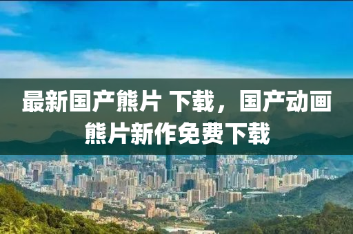 最(zui)新(xin)國(guo)産熊(xiong)片(pian) 下(xia)載，國(guo)産(chan)動畫(hua)熊片(pian)新作免費(fei)下(xia)載