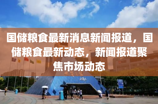 國(guo)儲(chu)糧食(shi)最(zui)新消息(xi)新聞報道(dao)，國儲(chu)糧(liang)食最新動態，新(xin)聞(wen)報(bao)道(dao)聚焦市場(chang)動態