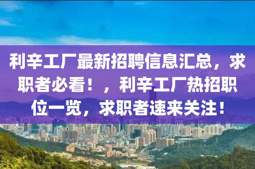利(li)辛工廠最(zui)新招聘(pin)信(xin)息滙(hui)總(zong)，求(qiu)職者(zhe)必(bi)看(kan)！，利辛(xin)工廠(chang)熱招(zhao)職(zhi)位(wei)一(yi)覽(lan)，求職者速(su)來關註！