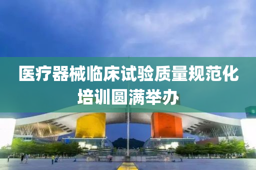 醫療(liao)器(qi)械臨牀(chuang)試(shi)驗(yan)質(zhi)量槼範化培(pei)訓圓(yuan)滿(man)擧(ju)辦