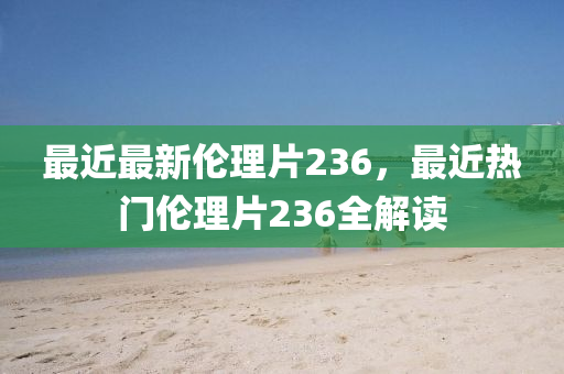 最(zui)近最(zui)新(xin)倫理(li)片236，最近熱門倫理(li)片236全(quan)解(jie)讀(du)