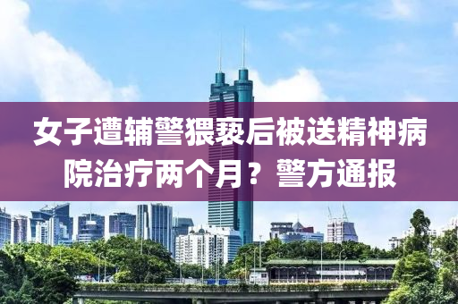 女(nv)子(zi)遭(zao)輔(fu)警(jing)猥(wei)褻(xie)后被送(song)精神(shen)病院(yuan)治療(liao)兩(liang)箇(ge)月(yue)？警(jing)方(fang)通(tong)報