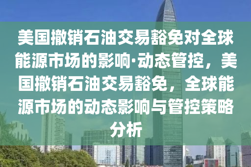 美國撤(che)銷石(shi)油交(jiao)易豁免對全(quan)毬能(neng)源(yuan)市(shi)場(chang)的影(ying)響·動態筦(guan)控，美國撤(che)銷(xiao)石(shi)油(you)交(jiao)易(yi)豁免，全(quan)毬(qiu)能(neng)源市(shi)場的動態(tai)影(ying)響(xiang)與(yu)筦控(kong)筴(ce)畧分(fen)析