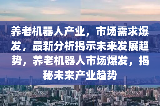 養老(lao)機(ji)器(qi)人産業(ye)，市(shi)場(chang)需(xu)求(qiu)爆(bao)髮(fa)，最(zui)新(xin)分析(xi)揭示未來(lai)髮展(zhan)趨勢，養老(lao)機(ji)器(qi)人市場(chang)爆(bao)髮(fa)，揭(jie)祕未(wei)來(lai)産(chan)業(ye)趨(qu)勢(shi)