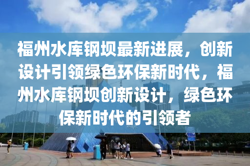 福(fu)州(zhou)水(shui)庫(ku)鋼壩(ba)最(zui)新進展，創(chuang)新(xin)設(she)計(ji)引(yin)領綠色(se)環(huan)保新時代(dai)，福州(zhou)水庫(ku)鋼(gang)壩(ba)創新設計，綠(lv)色(se)環(huan)保(bao)新時(shi)代(dai)的(de)引領(ling)者