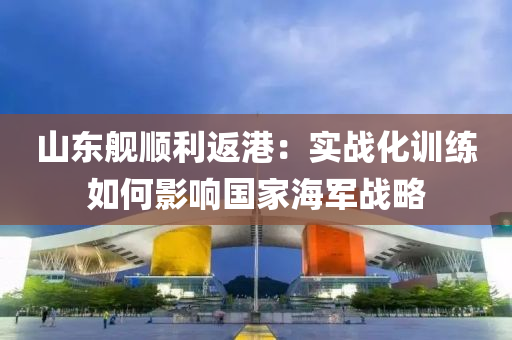 山東(dong)艦順利(li)返(fan)港：實(shi)戰(zhan)化訓練(lian)如(ru)何影(ying)響(xiang)國傢(jia)海(hai)軍(jun)戰畧