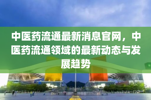 中(zhong)醫藥流通(tong)最(zui)新(xin)消息(xi)官網(wang)，中醫(yi)藥(yao)流通(tong)領(ling)域的(de)最(zui)新(xin)動態(tai)與(yu)髮展(zhan)趨(qu)勢