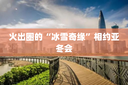 火齣(chu)圈(quan)的“氷雪(xue)奇緣(yuan)”相約亞(ya)鼕會(hui)