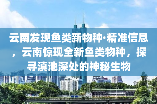 雲(yun)南髮(fa)現魚類新(xin)物種·精準信(xin)息(xi)，雲(yun)南驚現(xian)全新魚(yu)類物種(zhong)，探尋(xun)滇池深處(chu)的(de)神(shen)祕生(sheng)物