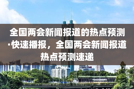全(quan)國(guo)兩(liang)會(hui)新(xin)聞(wen)報(bao)道(dao)的熱點(dian)預測(ce)·快速播報(bao)，全(quan)國兩會(hui)新(xin)聞報道熱(re)點(dian)預測速(su)遞